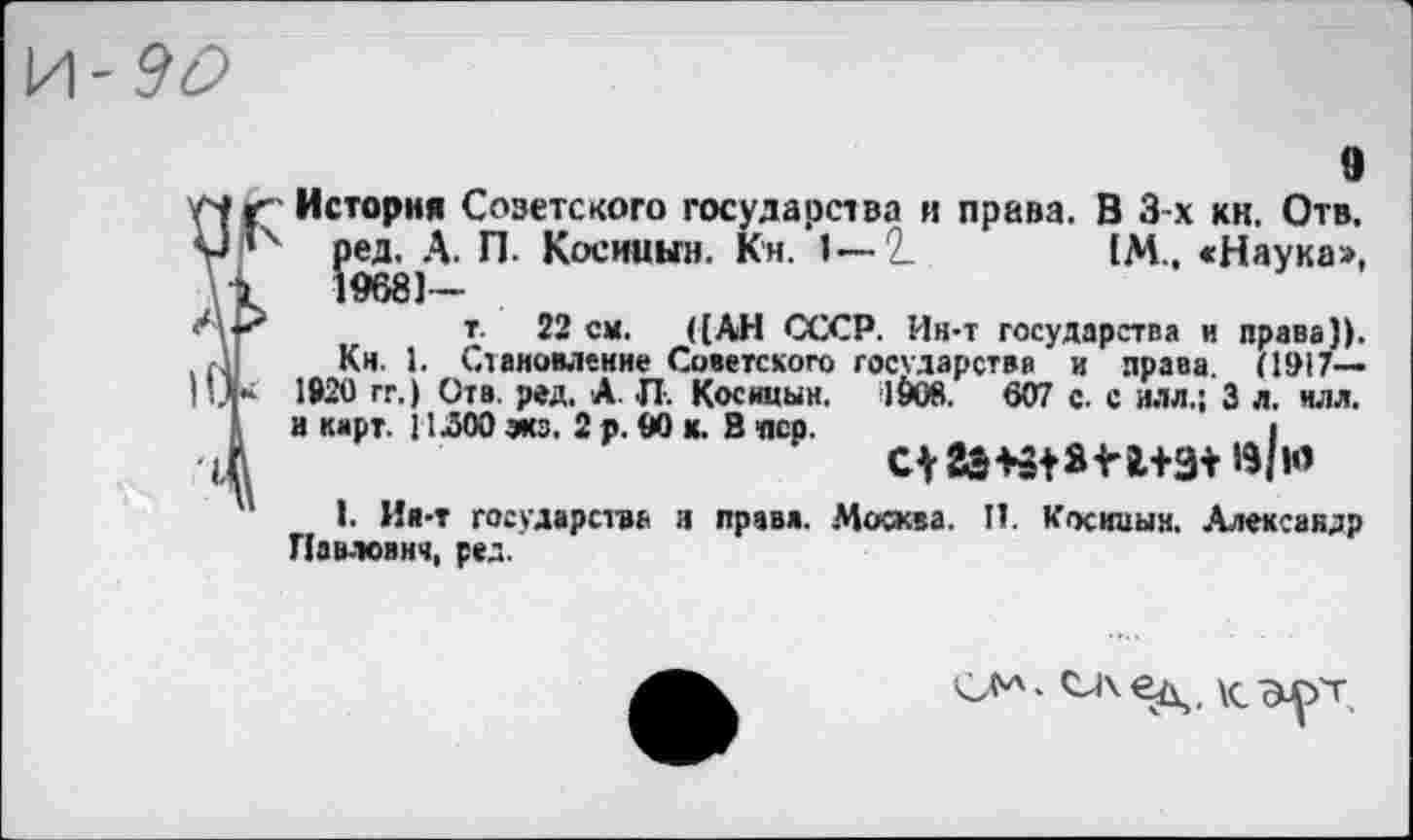﻿И-90
9
История Соэетского государства и права. В 3-х кн. Отв. ред. А. П. Косииын. Кн. 1—2.	1М., «Наука»,
19681—
т. 22 см. ([АН СССР. Ин-т государства и права)). Кн. 1. Становление Советского государства и права (1917— 1920 гг.) Отв. ред. А. П. Косицын. 19ов. 607 с. с илл.; 3 л. илл. и карт. И ЛОО эка. 2 р. 00 к. В пер.	I
I. Ия-т государства и правя. Москва. II. Косниын. .Александр Павлович, ред.